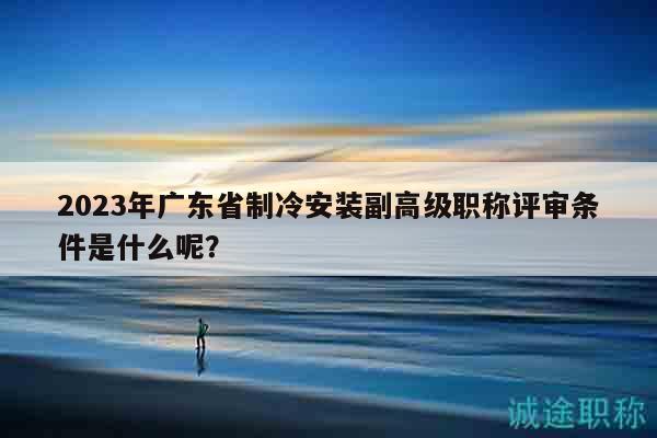 2023年廣東省制冷安裝副高級職稱評審條件是什么呢？