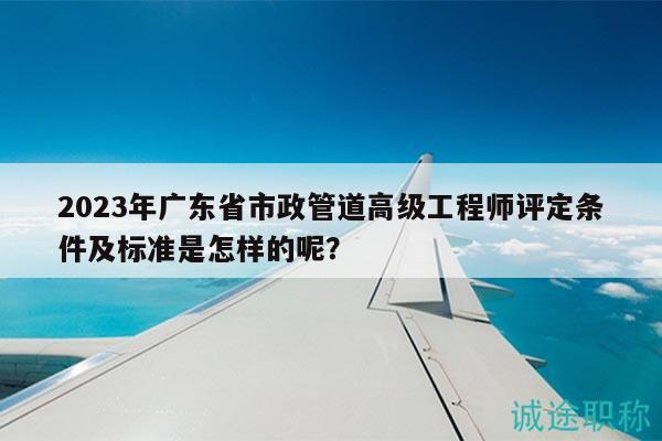 2023年廣東省市政管道高級工程師評定條件及標(biāo)準(zhǔn)是怎樣的呢？
