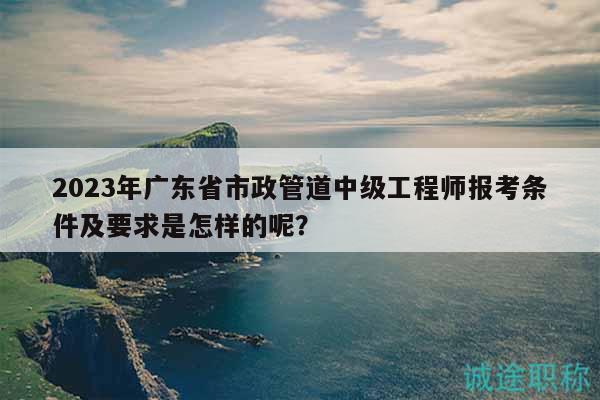 2023年廣東省市政管道中級工程師報考條件及要求是怎樣的呢？