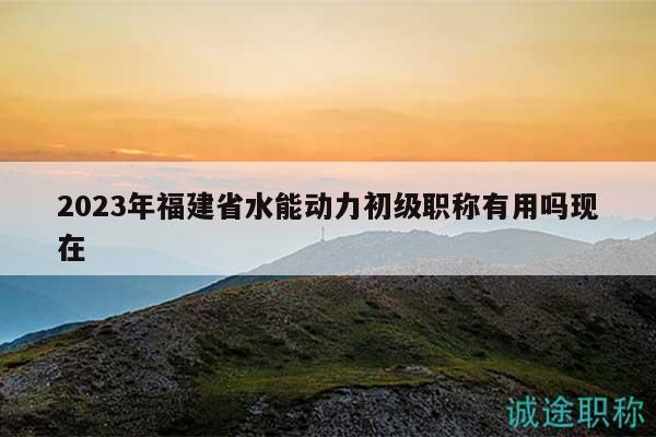 2023年福建省水能動(dòng)力初級(jí)職稱有用嗎現(xiàn)在