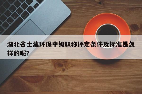 湖北省土建環(huán)保中級職稱評定條件及標準是怎樣的呢？