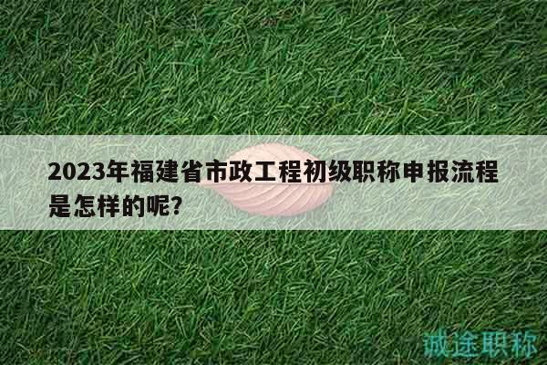 2023年福建省市政工程初級職稱申報流程是怎樣的呢？
