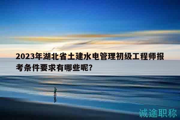 2023年湖北省土建水電管理初級(jí)工程師報(bào)考條件要求有哪些呢？