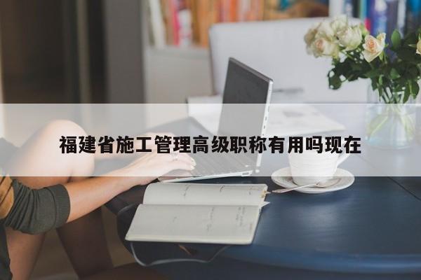 福建省施工管理高級職稱有用嗎現(xiàn)在