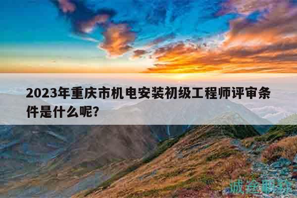 2023年重慶市機電安裝初級工程師評審條件是什么呢？