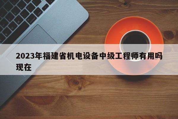 2023年福建省機電設(shè)備中級工程師有用嗎現(xiàn)在