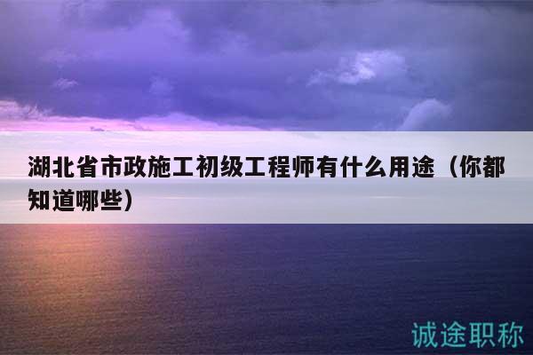 湖北省市政施工初級(jí)工程師有什么用途（你都知道哪些）