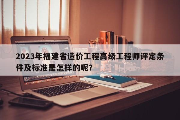 2023年福建省造價工程高級工程師評定條件及標(biāo)準(zhǔn)是怎樣的呢？
