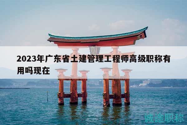 2023年廣東省土建管理工程師高級職稱有用嗎現(xiàn)在