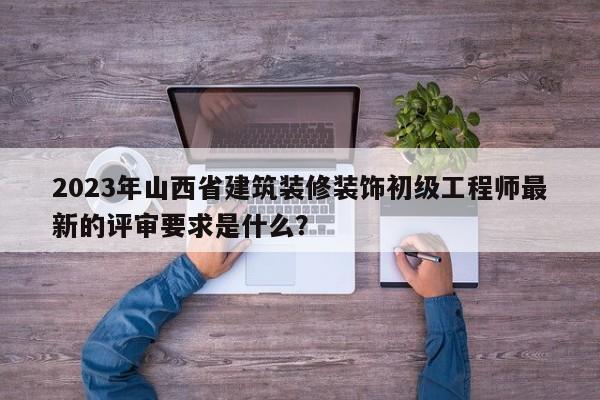 2023年山西省建筑裝修裝飾初級(jí)工程師最新的評(píng)審要求是什么？