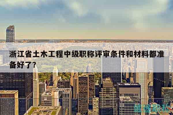 浙江省土木工程中級(jí)職稱評(píng)審條件和材料都準(zhǔn)備好了？