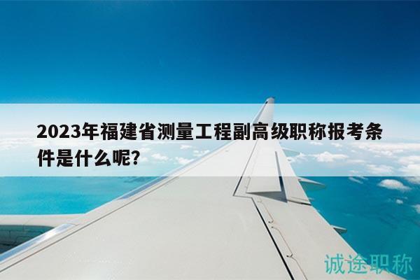 2023年福建省測量工程副高級職稱報考條件是什么呢？