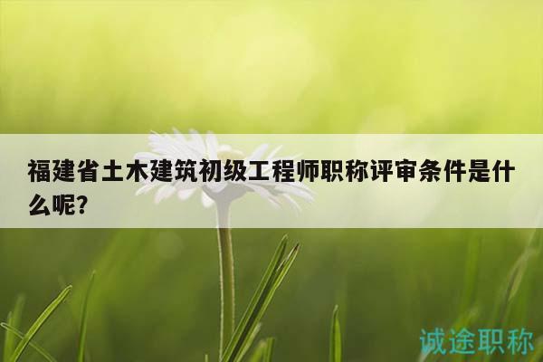 福建省土木建筑初級工程師職稱評審條件是什么呢？