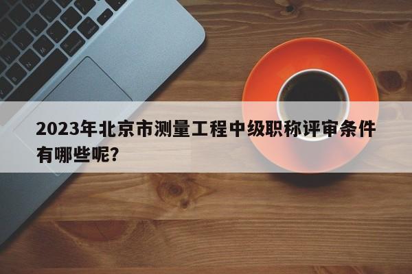 2023年北京市測量工程中級職稱評審條件有哪些呢？