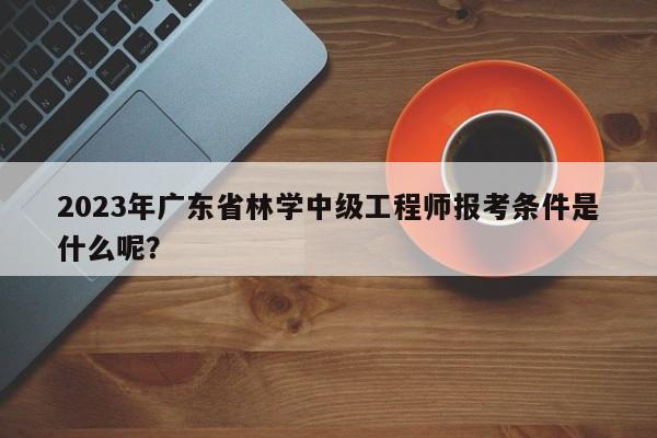 2023年廣東省林學中級工程師報考條件是什么呢？