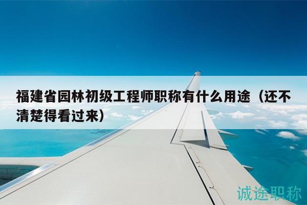 福建省園林初級(jí)工程師職稱有什么用途（還不清楚得看過來）