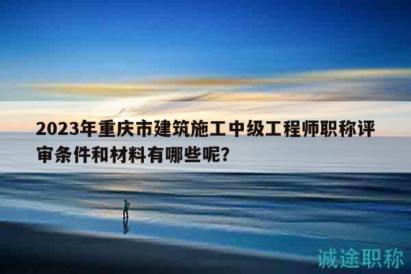 2023年重慶市建筑施工中級工程師職稱評審條件和材料有哪些呢？