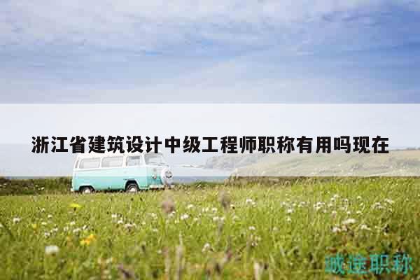 浙江省建筑設(shè)計(jì)中級(jí)工程師職稱有用嗎現(xiàn)在
