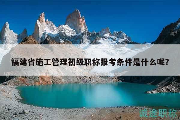 福建省施工管理初級職稱報考條件是什么呢？