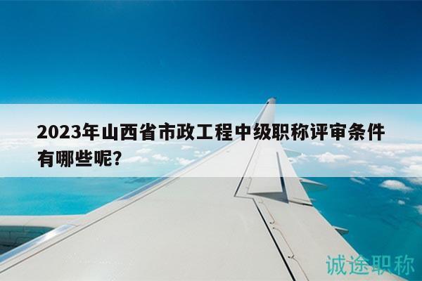 2023年山西省市政工程中級職稱評審條件有哪些呢？