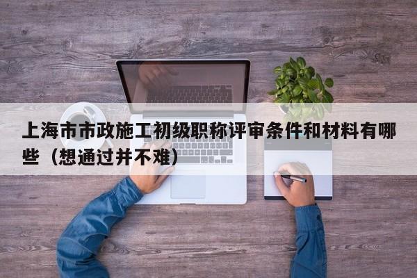 上海市市政施工初級(jí)職稱評(píng)審條件和材料有哪些（想通過(guò)并不難）