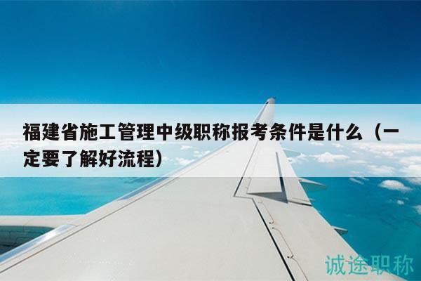 福建省施工管理中級職稱報考條件是什么（一定要了解好流程）