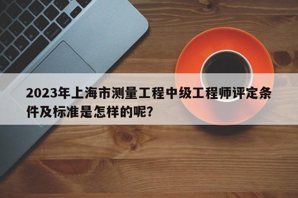 2023年上海市測量工程中級工程師評定條件及標(biāo)準(zhǔn)是怎樣的呢？