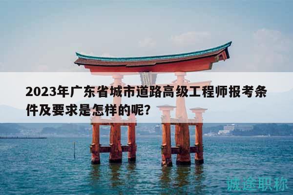 2023年廣東省城市道路高級(jí)工程師報(bào)考條件及要求是怎樣的呢？