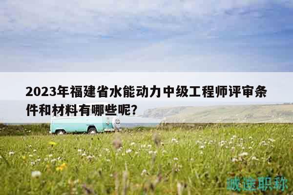 2023年福建省水能動(dòng)力中級(jí)工程師評(píng)審條件和材料有哪些呢？