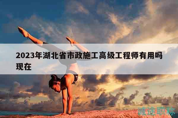 2023年湖北省市政施工高級(jí)工程師有用嗎現(xiàn)在
