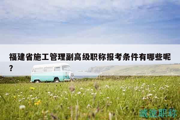 福建省施工管理副高級職稱報考條件有哪些呢？