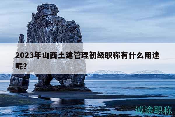 2023年山西土建管理初級(jí)職稱(chēng)有什么用途呢？