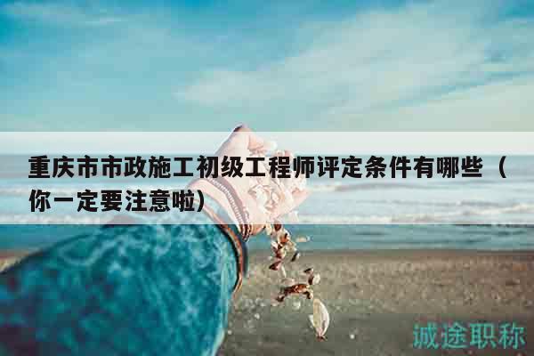 重慶市市政施工初級(jí)工程師評(píng)定條件有哪些（你一定要注意啦）