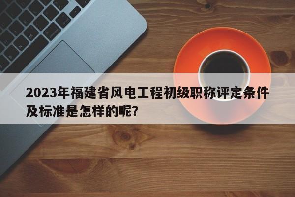 2023年福建省風電工程初級職稱評定條件及標準是怎樣的呢？
