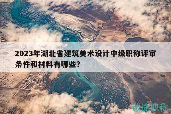 2023年湖北省建筑美術(shù)設(shè)計(jì)中級(jí)職稱評(píng)審條件和材料有哪些？
