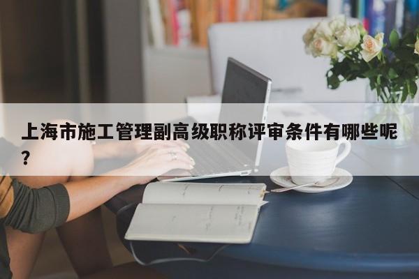 上海市施工管理副高級(jí)職稱評審條件有哪些呢？