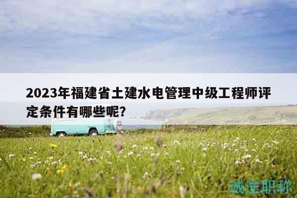 2023年福建省土建水電管理中級工程師評定條件有哪些呢？