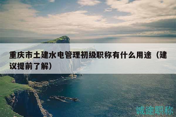 重慶市土建水電管理初級(jí)職稱(chēng)有什么用途（建議提前了解）