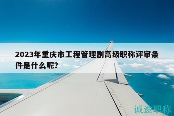 2023年重慶市工程管理副高級職稱評審條件是什么呢？