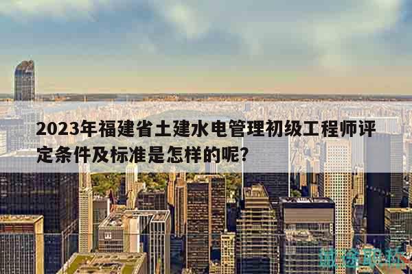 2023年福建省土建水電管理初級工程師評定條件及標(biāo)準(zhǔn)是怎樣的呢？