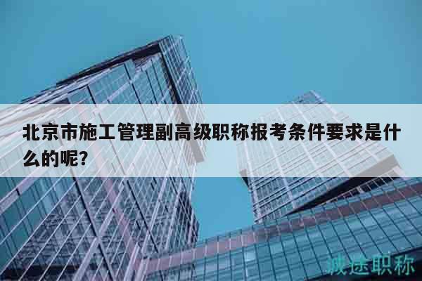 北京市施工管理副高級職稱報考條件要求是什么的呢？