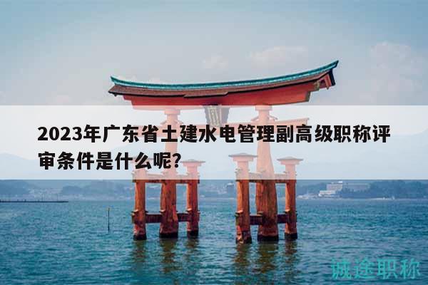 2023年廣東省土建水電管理副高級職稱評審條件是什么呢？