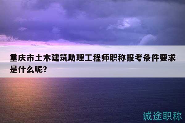 重慶市土木建筑助理工程師職稱報(bào)考條件要求是什么呢？