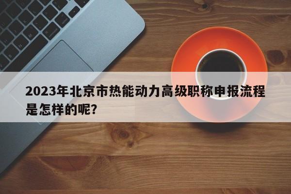 2023年北京市熱能動(dòng)力高級(jí)職稱申報(bào)流程是怎樣的呢？