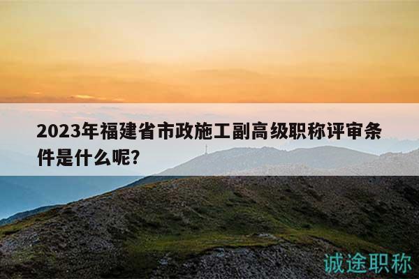 2023年福建省市政施工副高級(jí)職稱評(píng)審條件是什么呢？