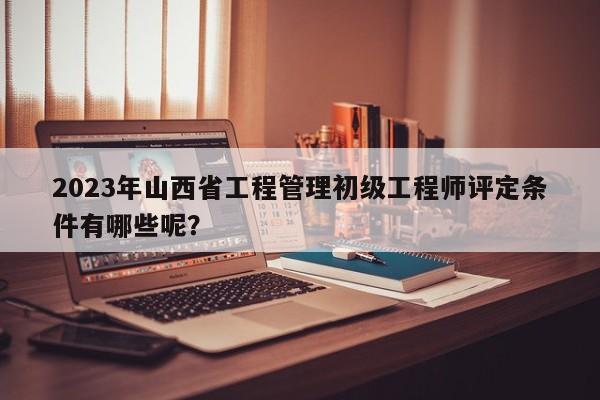 2023年山西省工程管理初級工程師評定條件有哪些呢？