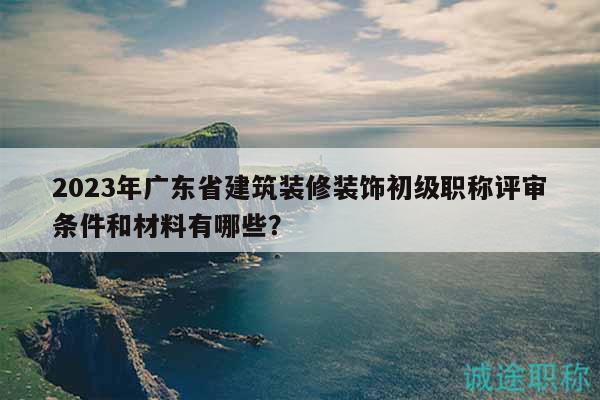 2023年廣東省建筑裝修裝飾初級(jí)職稱評(píng)審條件和材料有哪些？