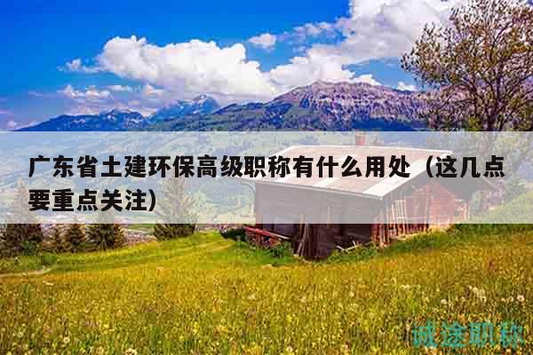廣東省土建環(huán)保高級職稱有什么用處（這幾點要重點關(guān)注）