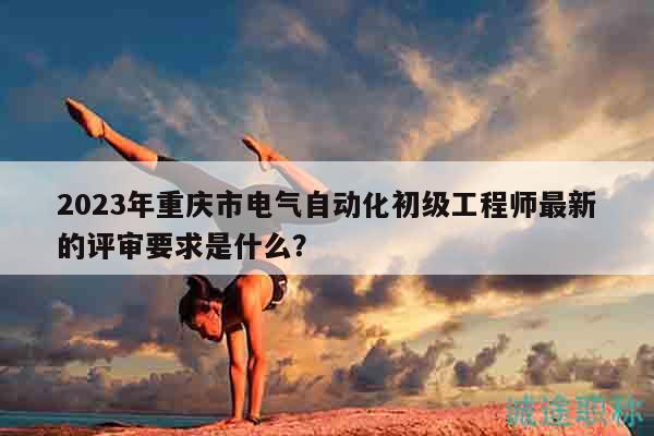 2023年重慶市電氣自動(dòng)化初級(jí)工程師最新的評(píng)審要求是什么？