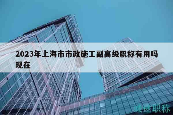 2023年上海市市政施工副高級(jí)職稱有用嗎現(xiàn)在